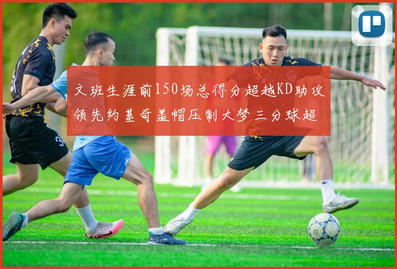 文班生涯前150场总得分超越KD助攻领先约基奇盖帽压制大梦三分球超越库里