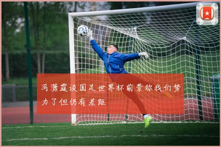 冯潇霆谈国足世界杯前景称我们努力了但仍有差距