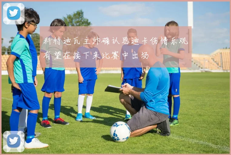 科特迪瓦主帅确认恩迪卡伤情乐观有望在接下来比赛中出场