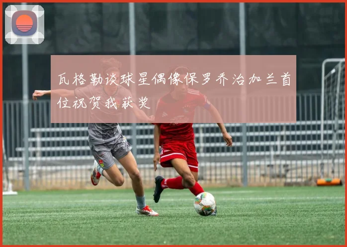 瓦格勒谈球星偶像保罗乔治加兰首位祝贺我获奖