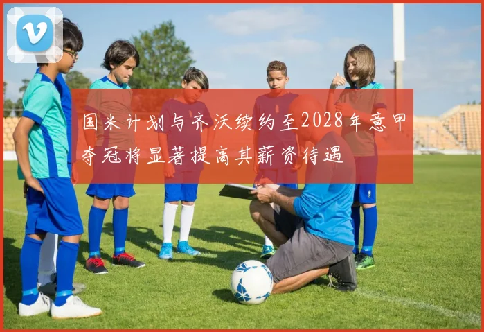 国米计划与齐沃续约至2028年意甲夺冠将显著提高其薪资待遇