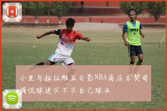 小里与拉拉维亚合影NBA商店东契奇调侃球迷买不买自己球衣