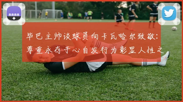 毕巴主帅谈球员向卡瓦哈尔致敬：尊重永存于心自发行为彰显人性之美