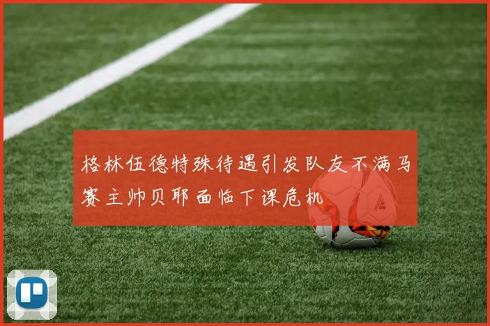 格林伍德特殊待遇引发队友不满马赛主帅贝耶面临下课危机