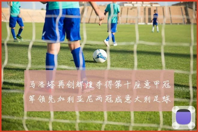 马洛塔再创辉煌夺得第十座意甲冠军领先加利亚尼两冠成意大利足球传奇