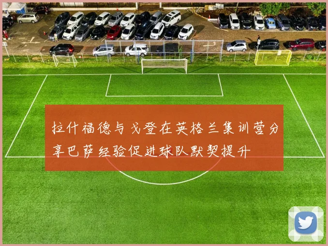 拉什福德与戈登在英格兰集训营分享巴萨经验促进球队默契提升