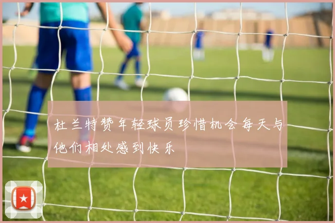杜兰特赞年轻球员珍惜机会每天与他们相处感到快乐