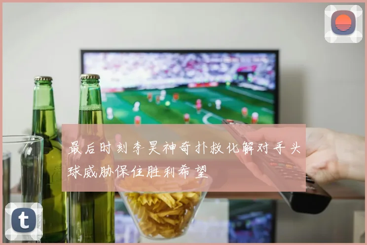 最后时刻李昊神奇扑救化解对手头球威胁保住胜利希望