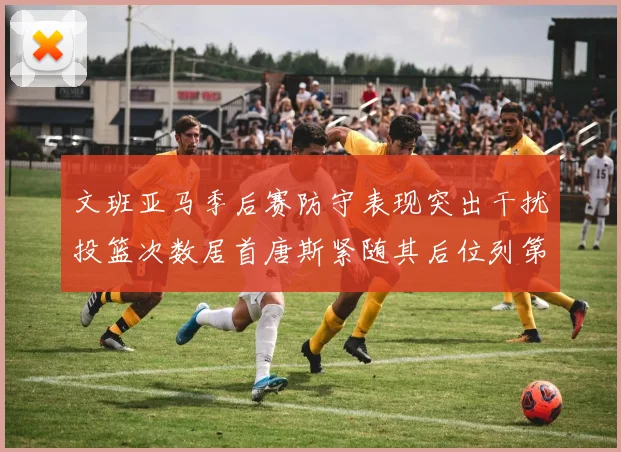 文班亚马季后赛防守表现突出干扰投篮次数居首唐斯紧随其后位列第五