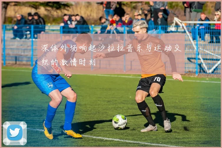 深体外场响起沙拉拉音乐与运动交织的激情时刻