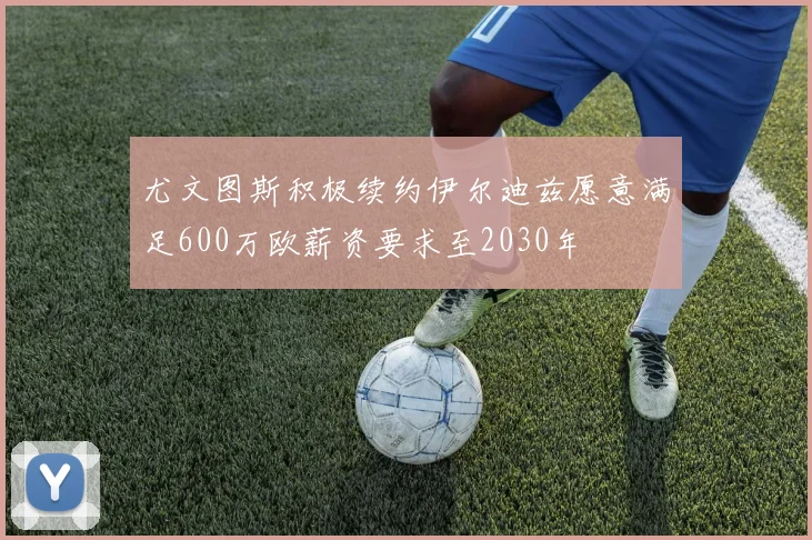 尤文图斯积极续约伊尔迪兹愿意满足600万欧薪资要求至2030年