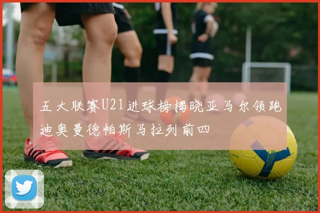 五大联赛U21进球榜揭晓亚马尔领跑迪奥曼德帕斯马拉列前四
