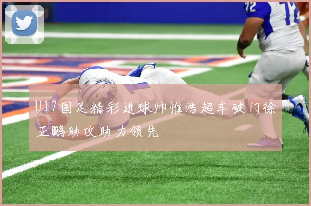 U17国足精彩进球帅惟浩超车破门徐正鹏助攻助力领先