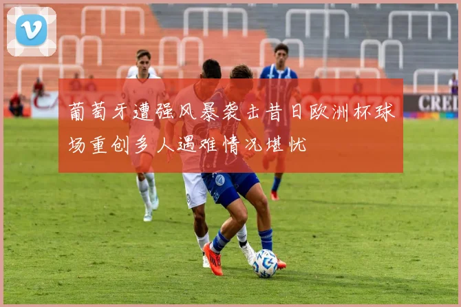 葡萄牙遭强风暴袭击昔日欧洲杯球场重创多人遇难情况堪忧