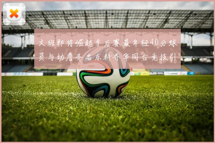 文班即将崛起季后赛最年轻40分球员与幼詹齐名东科乔华同台竞技引关注