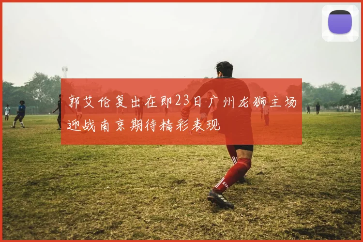 郭艾伦复出在即23日广州龙狮主场迎战南京期待精彩表现
