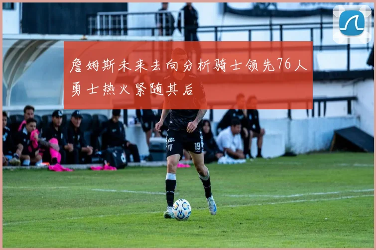 詹姆斯未来去向分析骑士领先76人勇士热火紧随其后