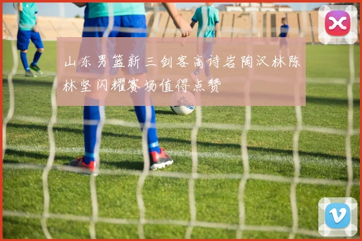 山东男篮新三剑客高诗岩陶汉林陈林坚闪耀赛场值得点赞